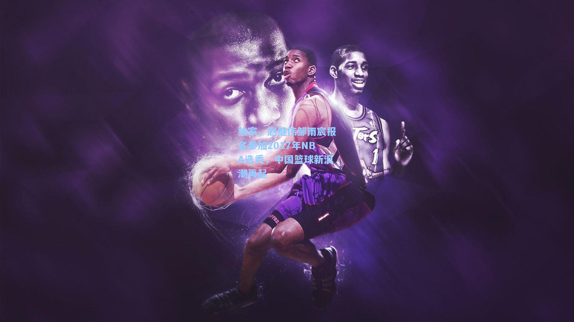 独家,赵继伟邹雨宸报名参加2017年NBA选秀,中国篮球新浪潮再起